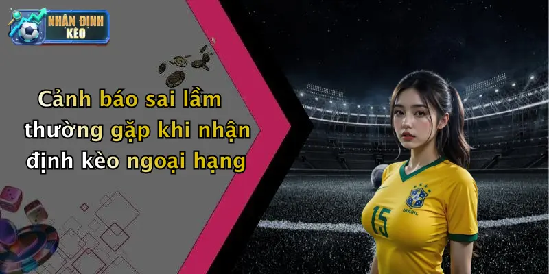 Cảnh báo sai lầm thường gặp khi nhận định kèo ngoại hạng